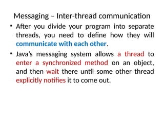 Messaging – Inter-thread communication
• After you divide your program into separate
threads, you need to define how they will
communicate with each other.
• Java’s messaging system allows a thread to
enter a synchronized method on an object,
and then wait there until some other thread
explicitly notifies it to come out.
 