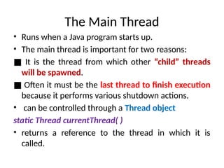 The Main Thread
• Runs when a Java program starts up.
• The main thread is important for two reasons:
■ It is the thread from which other “child” threads
will be spawned.
■ Often it must be the last thread to finish execution
because it performs various shutdown actions.
• can be controlled through a Thread object
static Thread currentThread( )
• returns a reference to the thread in which it is
called.
 