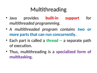 Multithreading
• Java provides built-in support for
multithreaded programming.
• A multithreaded program contains two or
more parts that can run concurrently.
• Each part is called a thread -- a separate path
of execution.
• Thus, multithreading is a specialized form of
multitasking.
 