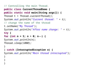 // Controlling the main Thread.
public class CurrentThreadDemo {
public static void main(String args[]) {
Thread t = Thread.currentThread();
System.out.println("Current thread: " + t);
// change the name of the thread
t.setName("My Thread");
System.out.println("After name change: " + t);
try {
for (int n = 5; n > 0; n--) {
System.out.println(n);
Thread.sleep(1000);
}
} catch (InterruptedException e) {
System.out.println("Main thread interrupted");
}
}
}
 