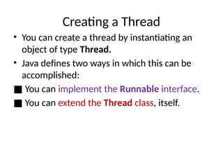Creating a Thread
• You can create a thread by instantiating an
object of type Thread.
• Java defines two ways in which this can be
accomplished:
■ You can implement the Runnable interface.
■ You can extend the Thread class, itself.
 