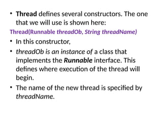 • Thread defines several constructors. The one
that we will use is shown here:
Thread(Runnable threadOb, String threadName)
• In this constructor,
• threadOb is an instance of a class that
implements the Runnable interface. This
defines where execution of the thread will
begin.
• The name of the new thread is specified by
threadName.
 