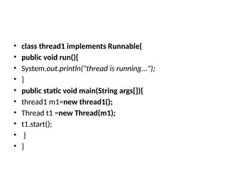 • class thread1 implements Runnable{
• public void run(){
• System.out.println("thread is running...");
• }
• public static void main(String args[]){
• thread1 m1=new thread1();
• Thread t1 =new Thread(m1);
• t1.start();
• }
• }
 