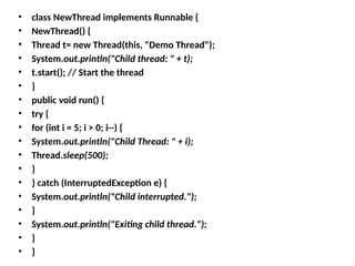 • class NewThread implements Runnable {
• NewThread() {
• Thread t= new Thread(this, "Demo Thread");
• System.out.println("Child thread: " + t);
• t.start(); // Start the thread
• }
• public void run() {
• try {
• for (int i = 5; i > 0; i--) {
• System.out.println("Child Thread: " + i);
• Thread.sleep(500);
• }
• } catch (InterruptedException e) {
• System.out.println("Child interrupted.");
• }
• System.out.println("Exiting child thread.");
• }
• }
 