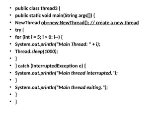 • public class thread3 {
• public static void main(String args[]) {
• NewThread ob=new NewThread(); // create a new thread
• try {
• for (int i = 5; i > 0; i--) {
• System.out.println("Main Thread: " + i);
• Thread.sleep(1000);
• }
• } catch (InterruptedException e) {
• System.out.println("Main thread interrupted.");
• }
• System.out.println("Main thread exiting.");
• }
• }
 