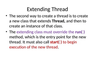 Extending Thread
• The second way to create a thread is to create
a new class that extends Thread, and then to
create an instance of that class.
• The extending class must override the run( )
method, which is the entry point for the new
thread. It must also call start( ) to begin
execution of the new thread.
 