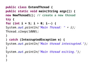 public class ExtendThread {
public static void main(String args[]) {
new NewThread1(); // create a new thread
try {
for (int i = 5; i > 0; i--) {
System.out.println("Main Thread: " + i);
Thread.sleep(1000);
}
} catch (InterruptedException e) {
System.out.println("Main thread interrupted.");
}
System.out.println("Main thread exiting.");
}
}
 