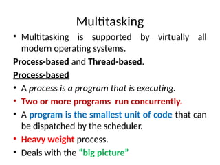 Multitasking
• Multitasking is supported by virtually all
modern operating systems.
Process-based and Thread-based.
Process-based
• A process is a program that is executing.
• Two or more programs run concurrently.
• A program is the smallest unit of code that can
be dispatched by the scheduler.
• Heavy weight process.
• Deals with the “big picture”
 