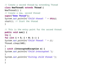 // Create a second thread by extending Thread
class NewThread1 extends Thread {
NewThread1() {
// Create a new, second thread
super("Demo Thread");
System.out.println("Child thread: " + this);
start(); // Start the thread
}
// This is the entry point for the second thread.
public void run() {
try {
for (int i = 5; i > 0; i--) {
System.out.println("Child Thread: " + i);
Thread.sleep(500);
}
} catch (InterruptedException e) {
System.out.println("Child interrupted.");
}
System.out.println("Exiting child thread.");
}
}
 