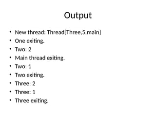 Output
• New thread: Thread[Three,5,main]
• One exiting.
• Two: 2
• Main thread exiting.
• Two: 1
• Two exiting.
• Three: 2
• Three: 1
• Three exiting.
 