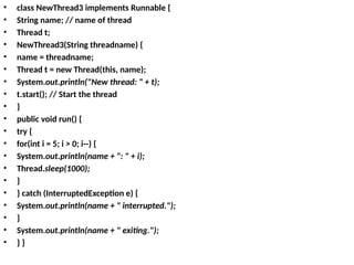 • class NewThread3 implements Runnable {
• String name; // name of thread
• Thread t;
• NewThread3(String threadname) {
• name = threadname;
• Thread t = new Thread(this, name);
• System.out.println("New thread: " + t);
• t.start(); // Start the thread
• }
• public void run() {
• try {
• for(int i = 5; i > 0; i--) {
• System.out.println(name + ": " + i);
• Thread.sleep(1000);
• }
• } catch (InterruptedException e) {
• System.out.println(name + " interrupted.");
• }
• System.out.println(name + " exiting.");
• } }
 
