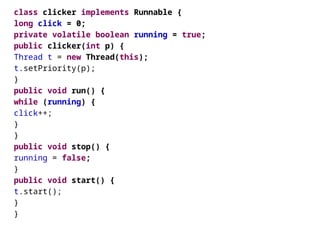 class clicker implements Runnable {
long click = 0;
private volatile boolean running = true;
public clicker(int p) {
Thread t = new Thread(this);
t.setPriority(p);
}
public void run() {
while (running) {
click++;
}
}
public void stop() {
running = false;
}
public void start() {
t.start();
}
}
 