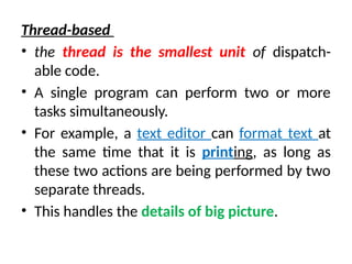Thread-based
• the thread is the smallest unit of dispatch-
able code.
• A single program can perform two or more
tasks simultaneously.
• For example, a text editor can format text at
the same time that it is printing, as long as
these two actions are being performed by two
separate threads.
• This handles the details of big picture.
 