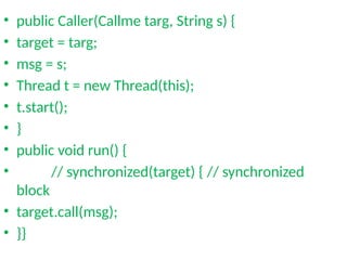 • public Caller(Callme targ, String s) {
• target = targ;
• msg = s;
• Thread t = new Thread(this);
• t.start();
• }
• public void run() {
• // synchronized(target) { // synchronized
block
• target.call(msg);
• }}
 
