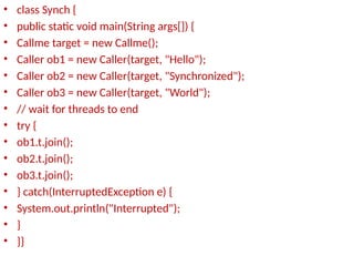 • class Synch {
• public static void main(String args[]) {
• Callme target = new Callme();
• Caller ob1 = new Caller(target, "Hello");
• Caller ob2 = new Caller(target, "Synchronized");
• Caller ob3 = new Caller(target, "World");
• // wait for threads to end
• try {
• ob1.t.join();
• ob2.t.join();
• ob3.t.join();
• } catch(InterruptedException e) {
• System.out.println("Interrupted");
• }
• }}
 