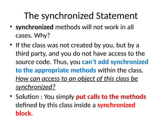 The synchronized Statement
• synchronized methods will not work in all
cases. Why?
• If the class was not created by you, but by a
third party, and you do not have access to the
source code. Thus, you can’t add synchronized
to the appropriate methods within the class.
How can access to an object of this class be
synchronized?
• Solution : You simply put calls to the methods
defined by this class inside a synchronized
block.
 