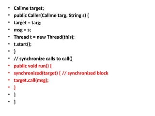 • Callme target;
• public Caller(Callme targ, String s) {
• target = targ;
• msg = s;
• Thread t = new Thread(this);
• t.start();
• }
• // synchronize calls to call()
• public void run() {
• synchronized(target) { // synchronized block
• target.call(msg);
• }
• }
• }
 