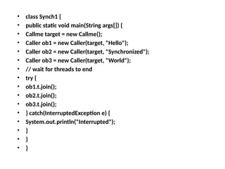 • class Synch1 {
• public static void main(String args[]) {
• Callme target = new Callme();
• Caller ob1 = new Caller(target, "Hello");
• Caller ob2 = new Caller(target, "Synchronized");
• Caller ob3 = new Caller(target, "World");
• // wait for threads to end
• try {
• ob1.t.join();
• ob2.t.join();
• ob3.t.join();
• } catch(InterruptedException e) {
• System.out.println("Interrupted");
• }
• }
• }
 