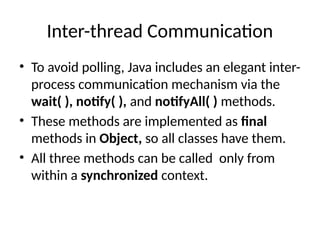 Inter-thread Communication
• To avoid polling, Java includes an elegant inter-
process communication mechanism via the
wait( ), notify( ), and notifyAll( ) methods.
• These methods are implemented as final
methods in Object, so all classes have them.
• All three methods can be called only from
within a synchronized context.
 