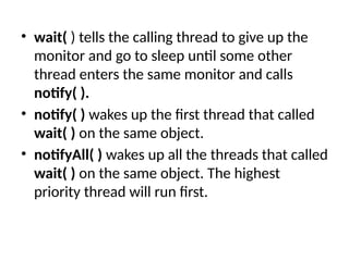 • wait( ) tells the calling thread to give up the
monitor and go to sleep until some other
thread enters the same monitor and calls
notify( ).
• notify( ) wakes up the first thread that called
wait( ) on the same object.
• notifyAll( ) wakes up all the threads that called
wait( ) on the same object. The highest
priority thread will run first.
 