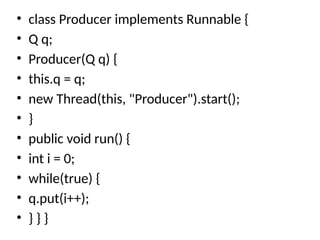 • class Producer implements Runnable {
• Q q;
• Producer(Q q) {
• this.q = q;
• new Thread(this, "Producer").start();
• }
• public void run() {
• int i = 0;
• while(true) {
• q.put(i++);
• } } }
 