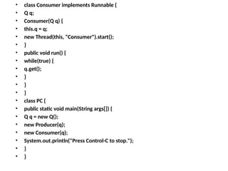• class Consumer implements Runnable {
• Q q;
• Consumer(Q q) {
• this.q = q;
• new Thread(this, "Consumer").start();
• }
• public void run() {
• while(true) {
• q.get();
• }
• }
• }
• class PC {
• public static void main(String args[]) {
• Q q = new Q();
• new Producer(q);
• new Consumer(q);
• System.out.println("Press Control-C to stop.");
• }
• }
 