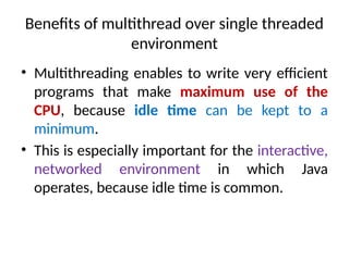 Benefits of multithread over single threaded
environment
• Multithreading enables to write very efficient
programs that make maximum use of the
CPU, because idle time can be kept to a
minimum.
• This is especially important for the interactive,
networked environment in which Java
operates, because idle time is common.
 