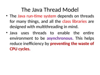 The Java Thread Model
• The Java run-time system depends on threads
for many things, and all the class libraries are
designed with multithreading in mind.
• Java uses threads to enable the entire
environment to be asynchronous. This helps
reduce inefficiency by preventing the waste of
CPU cycles.
 