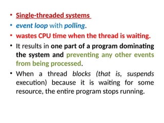 • Single-threaded systems
• event loop with polling.
• wastes CPU time when the thread is waiting.
• It results in one part of a program dominating
the system and preventing any other events
from being processed.
• When a thread blocks (that is, suspends
execution) because it is waiting for some
resource, the entire program stops running.
 