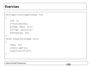Exercises
strtype::strtype(char *s)
{
int l;
l=strlen(s);
p=new char [l];
if(!p) exit(1);
strcpy(p, s);
}
void show(strtype str)
{
char *s;
s=str.get();
cout<<s<<“n”;
}

Object-Oriented Programming

100

 