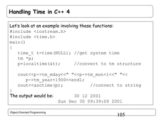 Handling Time in C++ 4
Let’s look at an example involving these functions:
#include <iostream.h>
#include <time.h>
main()
{
time_t t=time(NULL); //get system time
tm *p;
p=localtime(&t);
//convert to tm structure
cout<<p->tm_mday<<" "<<p->tm_mon+1<<" "<<
p->tm_year+1900<<endl;
cout<<asctime(p);
//convert to string
}
The output would be:

Object-Oriented Programming

30 12 2001
Sun Dec 30 09:39:09 2001

105

 