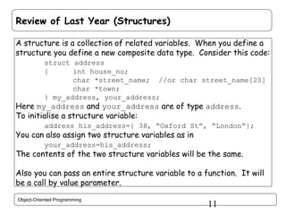 Review of Last Year (Structures)
A structure is a collection of related variables. When you define a
structure you define a new composite data type. Consider this code:
struct address
{
int house_no;
char *street_name; //or char street_name[20]
char *town;
} my_address, your_address;

Here my_address and your_address are of type address.
To initialise a structure variable:

address his_address={ 38, “Oxford St”, “London”};

You can also assign two structure variables as in
your_address=his_address;

The contents of the two structure variables will be the same.
Also you can pass an entire structure variable to a function. It will
be a call by value parameter.
Object-Oriented Programming

11

 