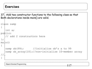 Exercises
37. Add two constructor functions to the following class so that
Both declarations inside main() are valid.
class samp
{
int a;
public:
// add 2 constructors here
};
main()
{
samp ob(99);
//initialize ob’s a to 99
samp ob_array[10];//non-initialize 10-member array
//…
}
Object-Oriented Programming

117

 