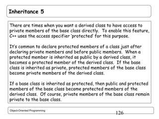 Inheritance 5
There are times when you want a derived class to have access to
private members of the base class directly. To enable this feature,
C++ uses the access specifier ‘protected’ for this purpose.
It’s common to declare protected members of a class just after
declaring private members and before public members. When a
protected member is inherited as public by a derived class, it
becomes a protected member of the derived class. If the base
class is inherited as private, protected members of the base class
become private members of the derived class.
If a base class is inherited as protected, then public and protected
members of the base class become protected members of the
derived class. Of course, private members of the base class remain
private to the base class.
Object-Oriented Programming

126

 