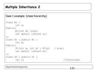 Multiple Inheritance 2
Case 1 example: (class hierarchy)
Class B1 {
int a;
Public:
B1(int x) {a=x;}
int geta() {return a;}
};
class D1 : public B1 {
int b;
Public:
D1(int x, int y) : B1(y)
int getb() {return b;}
};
class D2 : public D1 {
int c;
Object-Oriented Programming

{ b=x;}

//continued…

133

 