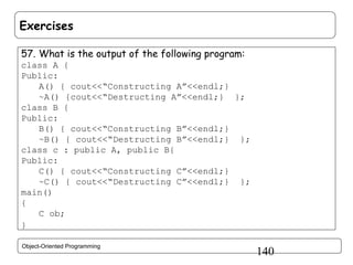 Exercises
57. What is the output of the following program:
class A {
Public:
A() { cout<<“Constructing A”<<endl;}
~A() {cout<<“Destructing A”<<endl;} };
class B {
Public:
B() { cout<<“Constructing B”<<endl;}
~B() { cout<<“Destructing B”<<endl;} };
class c : public A, public B{
Public:
C() { cout<<“Constructing C”<<endl;}
~C() { cout<<“Destructing C”<<endl;} };
main()
{
C ob;
}
Object-Oriented Programming

140

 