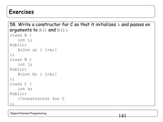 Exercises
58. Write a constructor for C so that it initializes k and passes on
arguments to A() and B():
class A {
int i;
Public:
A(int a) { i=a;}
};
class B {
int j;
Public:
B(int b) { j=b;}
};
class C {
int k;
Public:
//constructor for C
};
Object-Oriented Programming

141

 