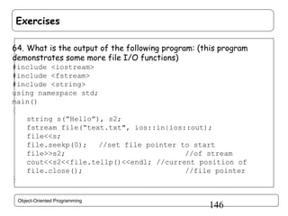 Exercises
64. What is the output of the following program: (this program
demonstrates some more file I/O functions)
#include <iostream>
#include <fstream>
#include <string>
using namespace std;
main()
{
string s(“Hello”), s2;
fstream file(“text.txt", ios::in|ios::out);
file<<s;
file.seekp(0);
//set file pointer to start
file>>s2;
//of stream
cout<<s2<<file.tellp()<<endl; //current position of
file.close();
//file pointer
}
Object-Oriented Programming

146

 