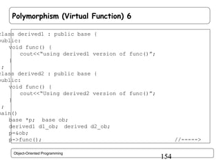 Polymorphism (Virtual Function) 6

class derived1 : public base {
public:
void func() {
cout<<“using derived1 version of func()”;
}
};
class derived2 : public base {
public:
void func() {
cout<<“Using derived2 version of func()”;
}
};
main()
{ base *p; base ob;
derived1 d1_ob; derived d2_ob;
p=&ob;
p->func();
Object-Oriented Programming

//----->

154

 