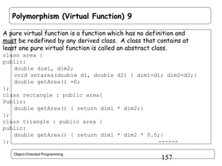 Polymorphism (Virtual Function) 9
A pure virtual function is a function which has no definition and
must be redefined by any derived class. A class that contains at
least one pure virtual function is called an abstract class.
class area {
public:
double dim1, dim2;
void setarea(double d1, double d2) { dim1=d1; dim2=d2;}
double getArea() =0;
};
class rectangle : public area{
Public:
double getArea() { return dim1 * dim2;}
};
class triangle : public area {
public:
double getArea() { return dim1 * dim2 * 0.5;}
};
----->
Object-Oriented Programming

157

 
