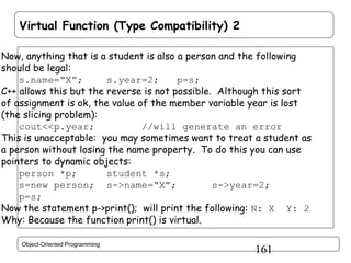 Virtual Function (Type Compatibility) 2
Now, anything that is a student is also a person and the following
should be legal:
s.name=“X”;
s.year=2;
p=s;
C++ allows this but the reverse is not possible. Although this sort
of assignment is ok, the value of the member variable year is lost
(the slicing problem):
cout<<p.year;
//will generate an error
This is unacceptable: you may sometimes want to treat a student as
a person without losing the name property. To do this you can use
pointers to dynamic objects:
person *p;
student *s;
s=new person; s->name=“X”;
s->year=2;
p=s;
Now the statement p->print(); will print the following: N: X Y: 2
Why: Because the function print() is virtual.
Object-Oriented Programming

161

 