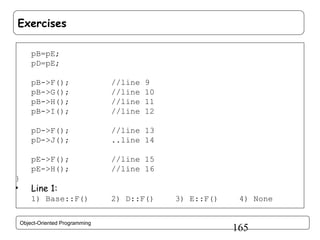 Exercises
pB=pE;
pD=pE;
pB->F();
pB->G();
pB->H();
pB->I();
pD->F();
pD->J();

•

//line 13
..line 14

pE->F();
pE->H();
}

//line
//line
//line
//line

9
10
11
12

//line 15
//line 16

Line 1:
1) Base::F()

Object-Oriented Programming

2) D::F()

3) E::F()

4) None

165

 