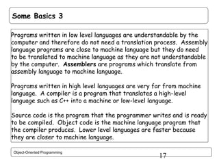 Some Basics 3
Programs written in low level languages are understandable by the
computer and therefore do not need a translation process. Assembly
language programs are close to machine language but they do need
to be translated to machine language as they are not understandable
by the computer. Assemblers are programs which translate from
assembly language to machine language.
Programs written in high level languages are very far from machine
language. A compiler is a program that translates a high-level
language such as C++ into a machine or low-level language.
Source code is the program that the programmer writes and is ready
to be compiled. Object code is the machine language program that
the compiler produces. Lower level languages are faster because
they are closer to machine language.
Object-Oriented Programming

17

 