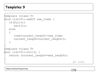 Templates 9
template <class T>
void list<T>::add(T new_item) {
if(full())
exit(1);
else
{
item[current_length]=new_item;
current_length=current_length+1;
}
}
template <class T>
bool list<T>::full() {
return (current_length==max_length);
}
// --->
Object-Oriented Programming

178

 