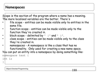 Namespaces
Scope is the section of the program where a name has a meaning.
The more localised variables are the better. There's
•
file scope - entities can be made visible only to entities in the
same file.
•
function scope - entities can be made visible only to the
function they're created in.
•
block scope - delimited by ' {' and ' }'.
•
class scope - entities can be made visible only to the class
they're created in.
•
namespaces - A namespace is like a class that has no
functionality. Only used for creating a new name space.
You can put an entity into a namespace by doing something like:
namespace test {
int i;
}
Object-Oriented Programming

188

 