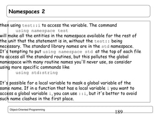 Namespaces 2

then using test::i to access the variable. The command
using namespace test
will make all the entities in the namespace available for the rest of
the unit that the statement is in, without the test:: being
necessary. The standard library names are in the std namespace.
It's tempting to put using namespace std at the top of each file
to access all the standard routines, but this pollutes the global
namespace with many routine names you'll never use, so consider
using more specific commands like
using std:string

It's possible for a local variable to mask a global variable of the
same name. If in a function that has a local variable i you want to
access a global variable i, you can use ::i, but it's better to avoid
such name clashes in the first place.
Object-Oriented Programming

189

 