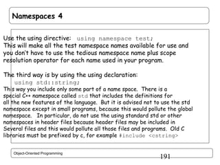 Namespaces 4
Use the using directive: using namespace test;
This will make all the test namespace names available for use and
you don’t have to use the tedious namespace name plus scope
resolution operator for each name used in your program.
The third way is by using the using declaration:
using std::string;

This way you include only some part of a name space. There is a
special C++ namespace called std that includes the definitions for
all the new features of the language. But it is advised not to use the std
namespace except in small programs, because this would pollute the global
namespace. In particular, do not use the using standard std or other
namespaces in header files because header files may be included in
Several files and this would pollute all those files and programs. Old C
libraries must be prefixed by c, for example #include <cstring>
Object-Oriented Programming

191

 
