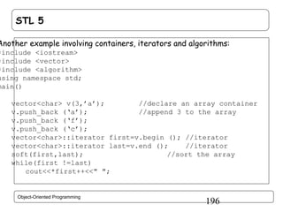 STL 5

Another example involving containers, iterators and algorithms:

#include <iostream>
#include <vector>
#include <algorithm>
using namespace std;
main()
{
vector<char> v(3,’a’);
//declare an array container
v.push_back (‘a’);
//append 3 to the array
v.push_back (‘f’);
v.push_back (‘c’);
vector<char>::iterator first=v.begin (); //iterator
vector<char>::iterator last=v.end ();
//iterator
soft(first,last);
//sort the array
while(first !=last)
cout<<*first++<<" ";
}
Object-Oriented Programming

196

 