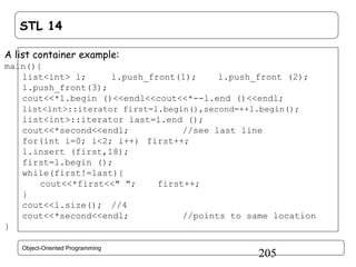 STL 14
A list container example:
main(){
list<int> l;
l.push_front(1);
l.push_front (2);
l.push_front(3);
cout<<*l.begin ()<<endl<<cout<<*--l.end ()<<endl;
list<int>::iterator first=l.begin(),second=++l.begin();

list<int>::iterator last=l.end ();
cout<<*second<<endl;
//see last line
for(int i=0; i<2; i++) first++;
l.insert (first,18);
first=l.begin ();
while(first!=last){
cout<<*first<<" ";
first++;
}
cout<<l.size(); //4
cout<<*second<<endl;
//points to same location
}
Object-Oriented Programming

205

 