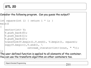 STL 20
Consdier the following program. Can you guess the output?
int square(int i) { return i * i; }
main()
{
vector<int> V;
V.push_back(0);
V.push_back(1);
V.push_back(2);
transform(V.begin(),V.end(), V.begin(), square);
copy(V.begin(),V.end(), 
ostream_iterator<int>(cout, " "));
};
The user-defined function is applied to all elements of the container.
You can use the transform algorithm on other containers too.
Object-Oriented Programming

211

 